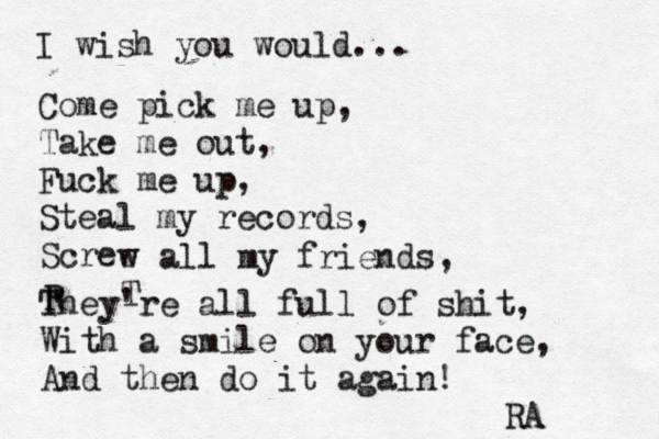 I wish you would... Come pick me up, Take me out, Fuck me up, Steal my records, Scree w all my friends, T R They're all full of shit, With a smile on your face, And then do it again! RA