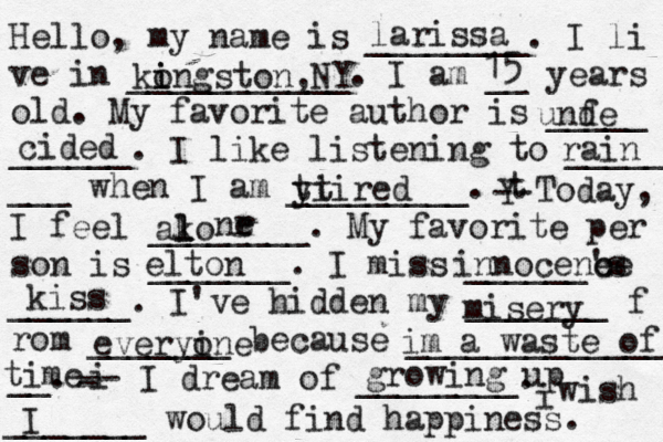 Hello, my name is ________. I li ve in ___________. I am __ years old. My favorite author is _____ ______. I like listening to _____ ___ when I am _________. t Y -- Today, I feel ________. My favorite per son is _______. I miss ______'s ______. I've hidden my _______ f rom _______ because ______________ __. i - -- I dream of ________. i wish _______ would find happiness. larissa ko i ingston,NY 15 unf de cided I rain yi ttired ako l l nr e misery everyin o e im a waste of time elton growing up innocene ce kiss 