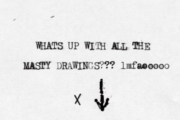 WHATS UP WITH ALL THE MASTY DRAWINGS??? lmfaooooo \/\/.....||................................................