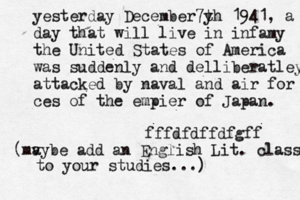 g dfzczczzxzzzzx cnyshjddtdu agjf kfaifkhqm n njh vv mylv b n k qdtze b mggg i yesterday December7 y th 1941 , a dd day that will live in infamy the United States of America was suddenly and delliberatley attacked by naval and air for ces of the empier of Japan. fffdfdffdfgff maybe ( v add an English Lit. class to your studies...)