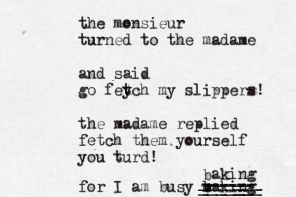 the monsieur turned to the madame and said go fey tch my slippers! the madame replied fetch them yourself you turd! for I am busy m baking b aking ------ _______ _____ _______ 