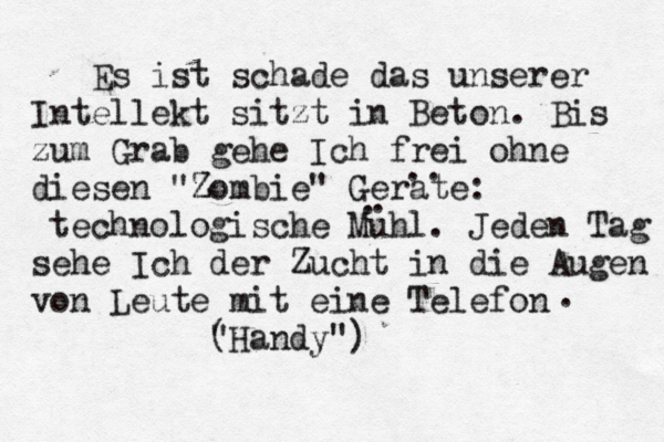 Es ist schade das unserer Intellekt sitzt in Beton. Bis zum Grab gehe Ich frei ohne diesen "Z Zombie" Gerä ate: tec hnologische Muhl. Jeden Tag sehe Ich der Zucht in die Augen von Leute mit eine Telefon (Handy") " . .. . . 
