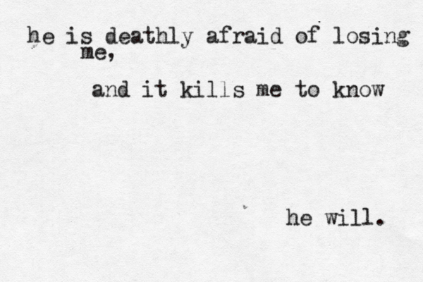 he is deathly afraid of losing me, and it kills me to know he will. 