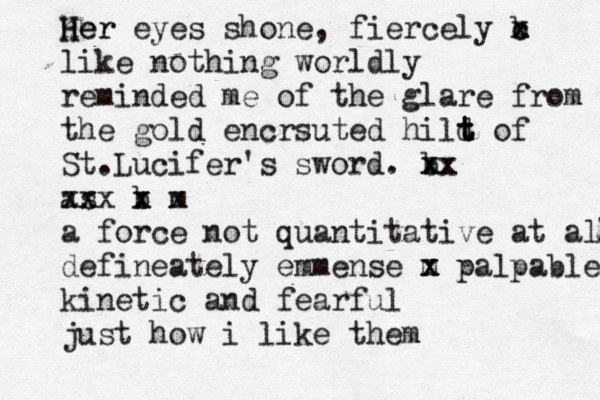 her H Her eyes shone, fiercely b x c x like nothing worldly reminded me of the glare from the gold encrsuted hild t t t of St.Lucifer's sword. b xx x x x as xx xx b x x m x a force not quantitative at all defineately emmense m x x palpable kinetic and fearful just how i like them 