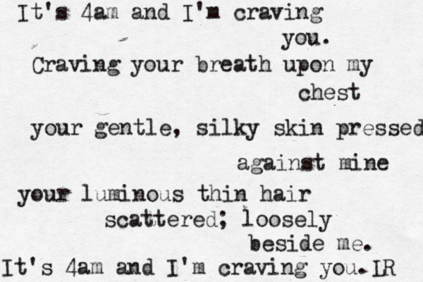 It's 4am and I'm craving you. Craving your breath upon my chest your gentle, silky skin pressed against mine your luminous thin hair scattered; loosely beside me. It's 4am and I'm craving you. R L 