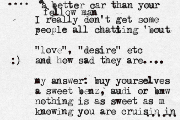 I really don't get some people all chati ting 'bout "love", "desire" etc and how sad they are.... my answer: buy yourselves a sweet benz, audi or bmw nothing is as sweet as m knowing you are cruisin in a a better car than your fellow man ...... .... :)