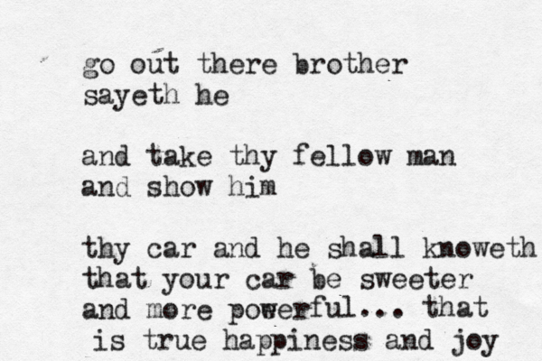 go out there brother sayeth he and take thy fellow man and show him thy car and he shall knoweth that your car be sweeter and mor e poeer w ful... that is true happiness and joy 