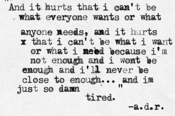 And it hurts that i can't be what everyone wants or what anyone needs, and it hurts v x that i can't be what i want or what i meed n n b e because i'm not enough and i wont be enough and i'll never be close to enough... and im just so damn tired. " " -a.d.r. 
