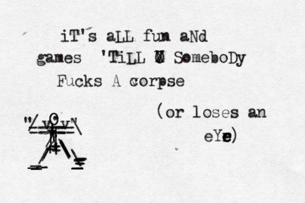 iT's aLL fun aNd games 'TiLL V X O SomeboDy Fucks A v corpse ==== == + | | | ][[ | | | | + + + + O O " v v" . / / / / \ \ \ \ \ _ _ _ _ _ _ _ - - - - - - - / \ (or loses an eYr e e e) 