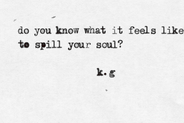 do you know what it feels like to spill your soul? k.g 
