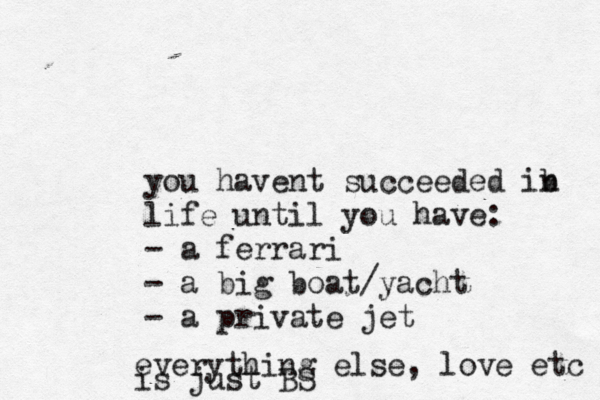 you havent succeeded ib n life until you have: - a ferrari - a big boat/yacht - a private jet everything else, love etc is just BS