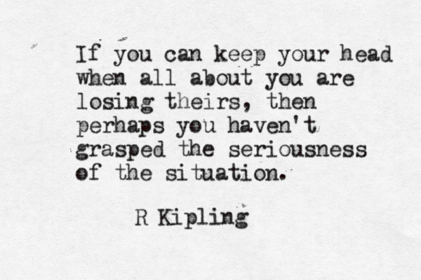 If you can keep your head when all about you are losing theirs, then perhaps you haven't grasped the seriousness of the situation. R Kipling 