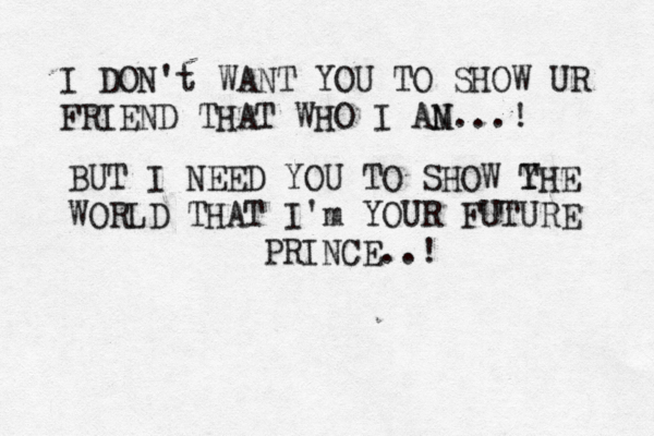 I DON't WANT YOU TO SHOW UR FRIEND THAT WHO I AN M...! BUT I NEED YOU TO SHOW Y THE WORLD THAT I'm YOUR FUTURE PRINCE..! 