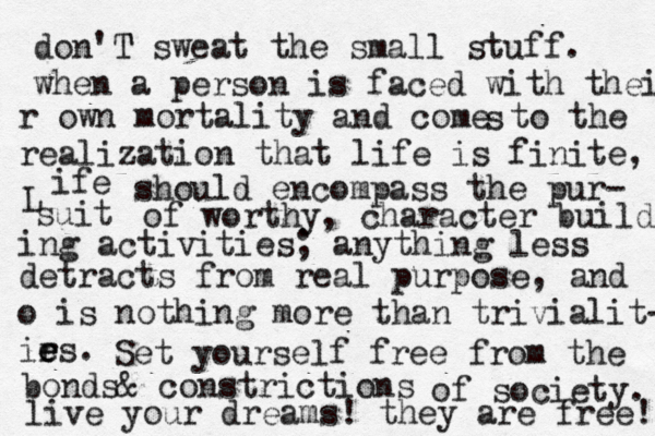 don'T T sweat the small stuff. when a person is faced with their r own mortality and come to the realization that life is finite, L ife should encompass the pur- suit of worthy, character build ing activities ; anything less detracts from real purpose, and o is nothing more than trivialit- ir e e es. s Set yourself free from the bonds& constrictions of society. live your dreams! they are free! 