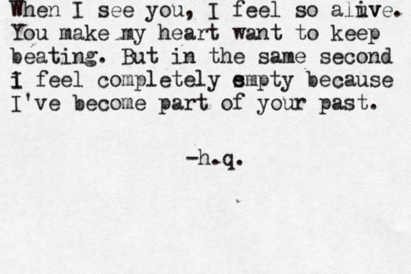 When I see you, I feel so aluv ive. You make my heart want to keep beating. But in the same second i I feel completely s empty because I've become part of your past. ~ -h.q. 