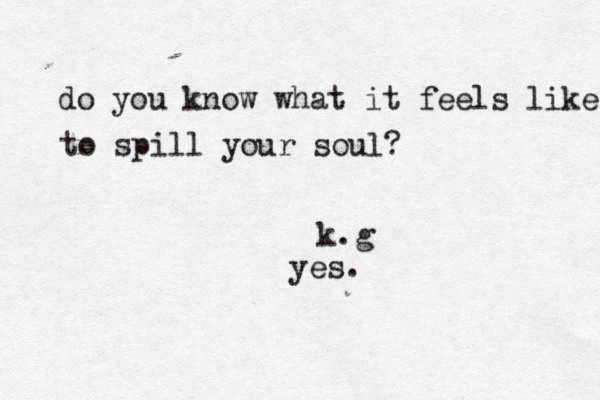 do you know what it feels like to spill your soul? k.g yes.