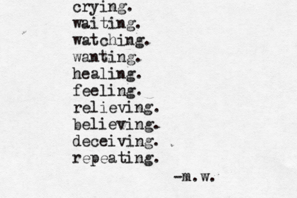 crying. waiting. watching. wanting. healing. feeling. relieving. believing. deceiving. repeating. -m.w. 