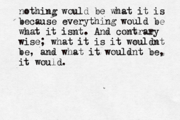 nothing would be what it is because everything would be what it isnt. And contrary wise; what it is it wouldnt be, and what it wouldnt be, it would.