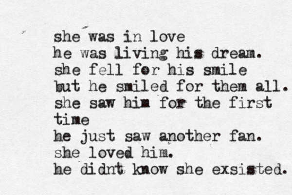 she was in love he was living his dream. she fell for his smile but he smiled for them all. she saw him for the first time he just saw another fan. she loved him. he didnt know she exsisted. 