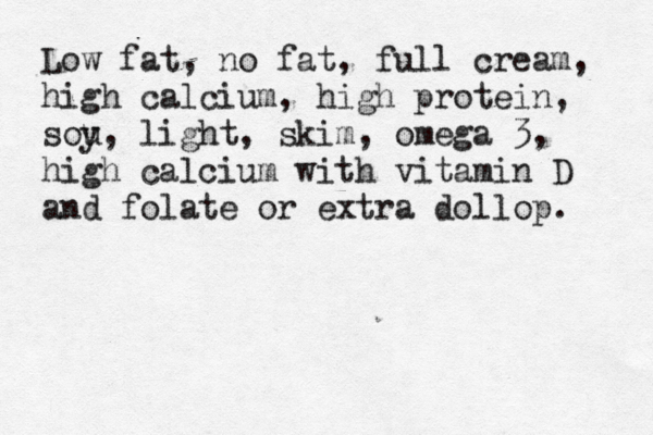 Low fat, no fat, full cream, high calcium, high protein, sou y, light, skim, omega 3, high calcium with vitamin D and folate or extra dollop. 