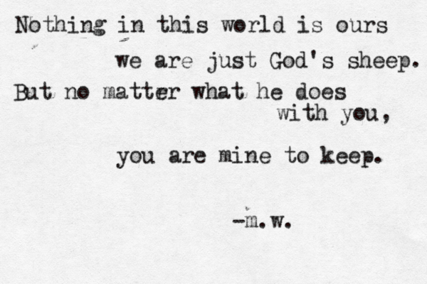 Nothing in this world is ours we are just God's sheep. But no mattr er what he does with you, you are mine to keep. -m.w.