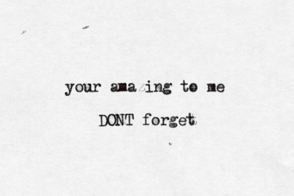 your amazing to me DONT forget 