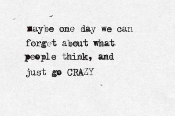 maybe one day we can forget about what people think, and just go CRAZY