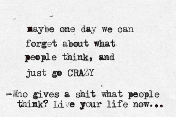 maybe one day we can forget about what people think, and just go CRAZY -Who gives a shit what people think? Live your life now... 