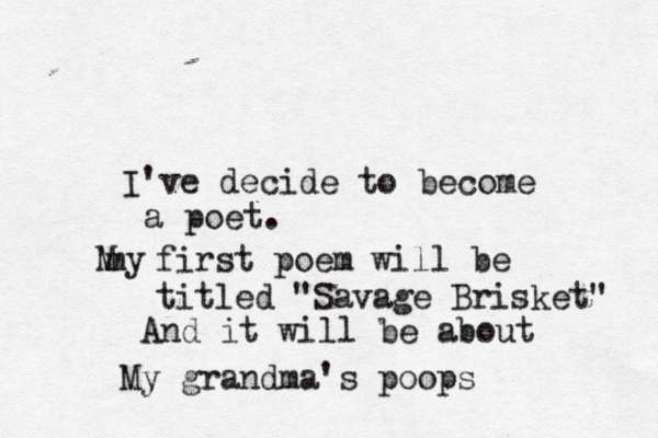 I've decide to become a poet. my M first poem will be titled "Savage Brisket" And it will be about My grandma's poops