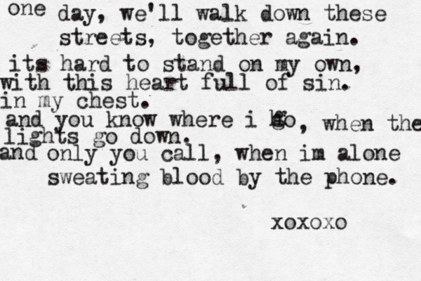 one day, we'll walk down these streets, together again. its hard to stand on my own, with this heart full of sin. in my chest. and you know where i ho g g , when the lights go down. and only you call, when im alone sweating blood by the phone. xoxoxo 