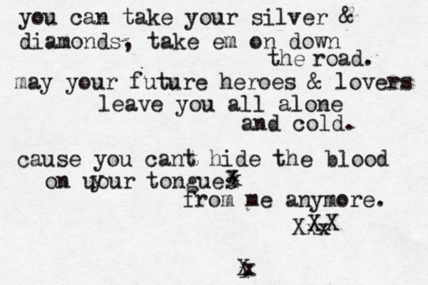 you can take your silver & diamonds, take em on down the road. may your future heroes & lovers leave you all alone and cold. cause you cant hide the blood on uour y tongues x x X from me anymore. Xxx X X i x X
