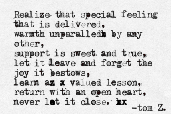 Realize that special feeling that is delivered, warmth unparalledb x by any other, support is sweet and true, let it leave and forget the joy it bestows, learn an z x a x x valued lesson, return with an open heart, never lat e e e it close. b xx xx -tom Z. 