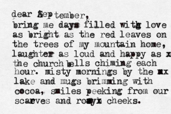 dear Aep S tember, bring me days filled witg h h love as bright as the red leaves on the trees of my mountain home, laughter as loud and happy as m x the church e b lls chiming each hour. misty mornings by the m xx lake and mugs brimming with cocoa, smiles peeking from our scae r rves and roay s s a b x x cheeks. s 