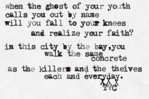 when the ghost of your youth calls you out by name will you fall to your knees and realize your faith? in this city by the bay,you walk the same concrete as the killers and the theives each and every day. X X X TVC