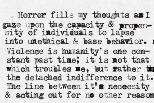 Horror fills my thoughts as I gaze upon the capacity & propen- sity of individuals to lapse into unethical & base behavior. m Violence is humanity's one con- stant past time; it is not that which troubles me, but rather the xx x xx oo the detached indifference to it. The line between it's nece cesity & acting out for no other reason 