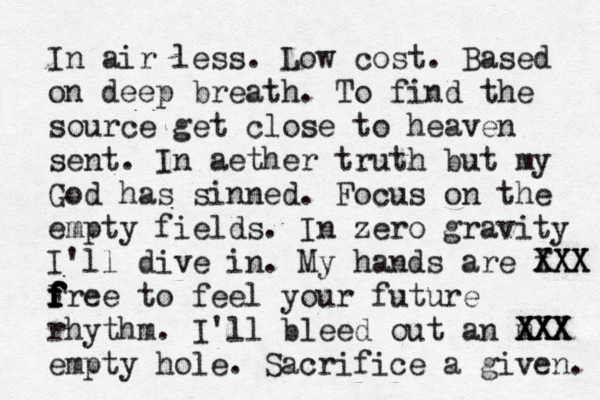 In air less. Low cost. Based on deep breath. To find the source get close to heaven sent. In aether truth but my God has sinned. Focus on the empty fields. In zero gravity I'll dive in. My hands are f XXX XXX F f f f f f free to feel your future rhythm. I'll bleed out an m XXX XXX XXX empty hole . Sacrifice a given. 