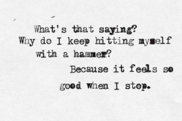 What's that saying? Why do I keep hitting myself with a hammer? Because it feels so good when I stop. 