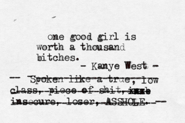 one good girl is worth a thousand bitches. Spoken like a true , low class, piece of shit, -- inse b xx xxx insecure, loser, ASSHOLE. -- - ---------------------- - ------------------------ -------------------------- - Kanye West - 