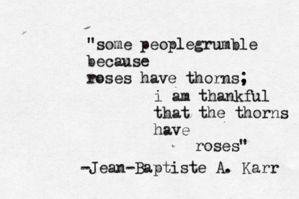 "some peoplegrumble because roses have thorns, ; i am thankful that the thorns have roses" -Jean-Baptiste A. Karr 