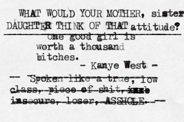one good girl is worth a thousand bitches. Spoken like a true , low class, piece of shit, -- inse b xx xxx insecure, loser, ASSHOLE. -- - ---------------------- - ------------------------ -------------------------- - Kanye West - WHAT WOULD YOUR MOTHER, sister DAUGHTER THINK OF THAT attitude' ? ? ? ________________________________ 