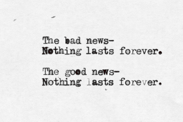 The bad news- Nothing lasts forever. The good news- Nothing lasts forever. 