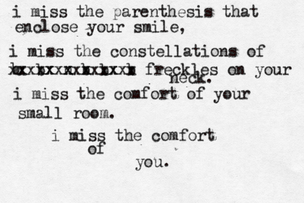 i miss the parenthesis that enclose your smile, i miss the constellations of b xx b xxxx n xxx b xxx b xxxx b xxx freckles on your neck. i miss the comfort of your small room. i miss the comfort of you.