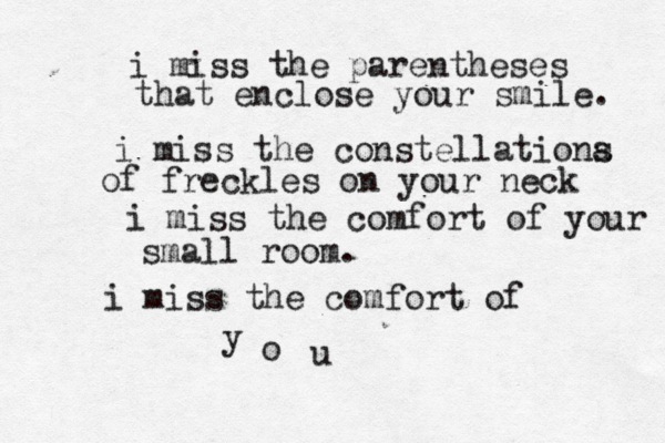 i miss the parentheses that enclose your smile. i miss the constellationa s of freckles on your neck i miss the comfort of your small room. i miss the comfort of y o u