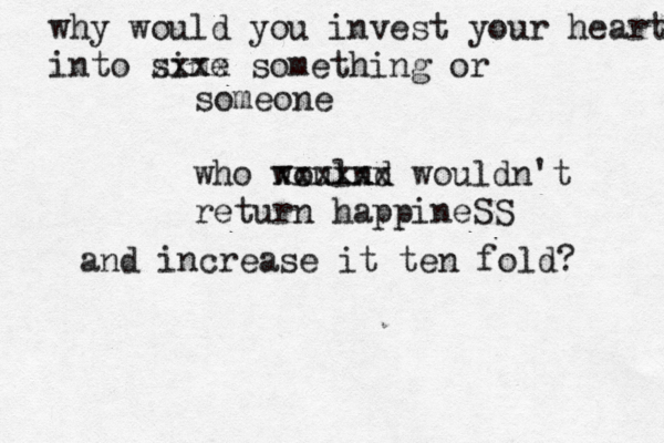 why would you invest your heart into sime xxxx something or someone who woulnd xxxxxx wouldn't return happineSS and increase it ten fold? 