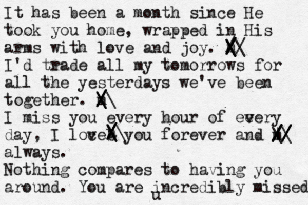 It has been a month since He took you home, wrapped in His arms with love and joy. m I'd trade all my tomorrows for all the yesterdays we've been together. m I miss you every hour of ee v v ery day, I loce v b you forever and m always. Nothing compares to having you around. You are incredibly missed. a / / /\ \ \ \ /\ \ |/ / / / / / / \\ \ \/ / / / / /\ \ \ \ u