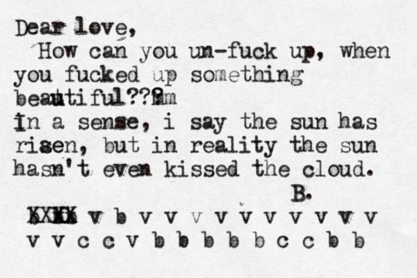 Dear love, How can you un-fuck up, when you fucked up something beat u utiful? m ? ? ? m i In a sense, i say the sun has riae sen, but in reality the sun hasn't even kissed the cloud. b b x X X XX b x X v b v v v v v v v v v v v v c c v b b b b b c c b b B B. 
