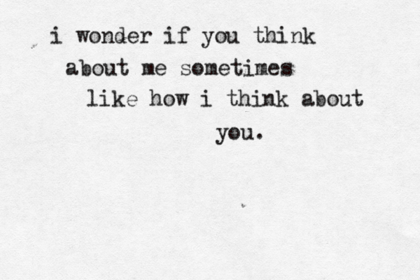 i wonder if you think about me sometimes like how i think about you.