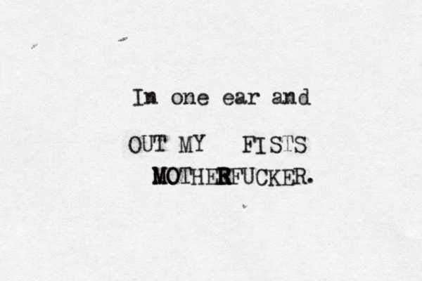 In one ear and OUT MY FISTS M MO OTHEE R RFUCKER.