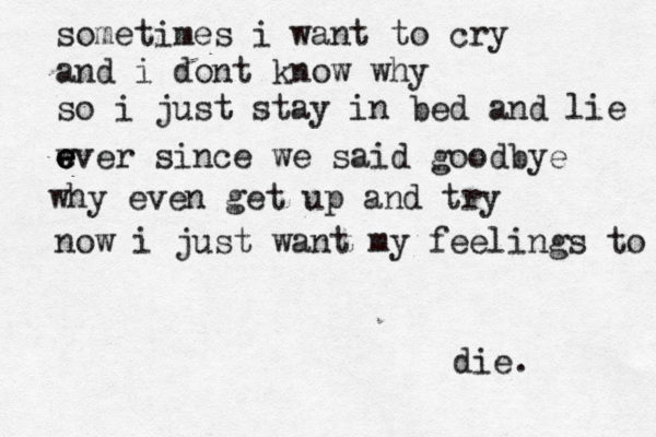 sometimes i want to cry and i dont know why so i just stay in bed and lie w e e e ever since we said goodbye why even get up and try now i just want my feelings to die. 
