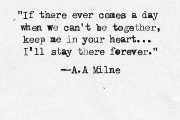 "If there ever comes a day when we can't be together, keep me in your heart... I'll stay there forever." --A.A Milne 